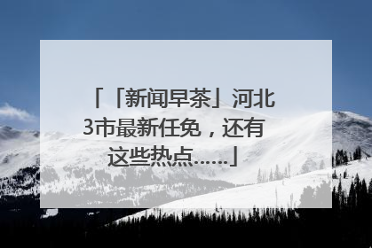 「新闻早茶」河北3市最新任免，还有这些热点……