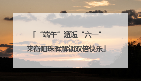 “端午”邂逅“六一” 来衡阳珠晖解锁双倍快乐