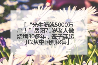 “光牛筋就5000万串！”岳阳71岁老人做烧烤30多年，签子连起可以从中国到秘鲁