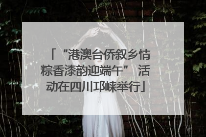 “港澳台侨叙乡情 粽香漆韵迎端午” 活动在四川邛崃举行