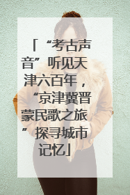“考古声音”听见天津六百年，“京津冀晋蒙民歌之旅”探寻城市记忆