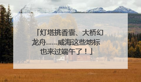 灯塔挑香囊、大桥幻龙舟……威海这些地标也来过端午了！