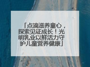 点滴滋养童心，探索见证成长！光明乳业以鲜活力守护儿童营养健康