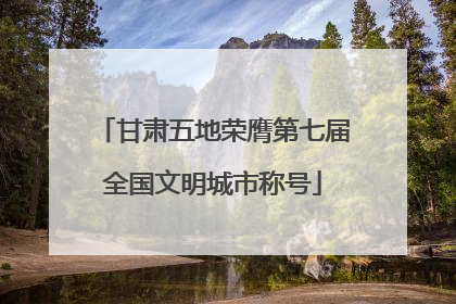 甘肃五地荣膺第七届全国文明城市称号