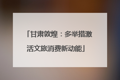 甘肃敦煌：多举措激活文旅消费新动能
