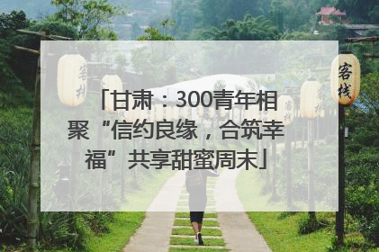 甘肃：300青年相聚“信约良缘，合筑幸福”共享甜蜜周末