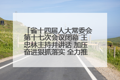 省十四届人大常委会第十七次会议闭幕 王忠林主持并讲话 加压奋进狠抓落实 全力推动支点建设成势见效