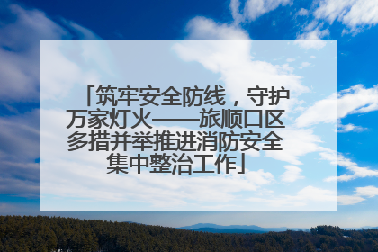 筑牢安全防线，守护万家灯火——旅顺口区多措并举推进消防安全集中整治工作