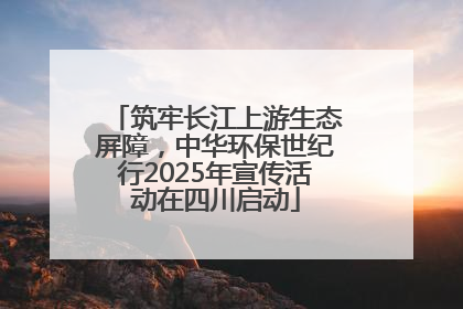 筑牢长江上游生态屏障，中华环保世纪行2025年宣传活动在四川启动