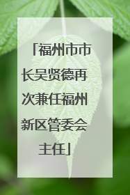 福州市市长吴贤德再次兼任福州新区管委会主任