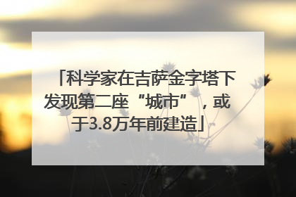 科学家在吉萨金字塔下发现第二座“城市”，或于3.8万年前建造