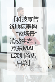 科技零售新地标重构“家场景”消费生态，京东MALL深圳首店启幕