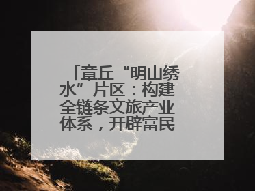 章丘“明山绣水”片区：构建全链条文旅产业体系，开辟富民增收新路径