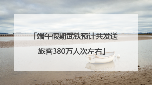 端午假期武铁预计共发送旅客380万人次左右