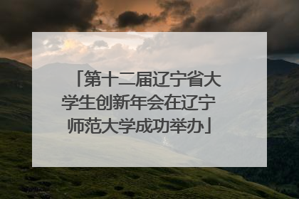 第十二届辽宁省大学生创新年会在辽宁师范大学成功举办