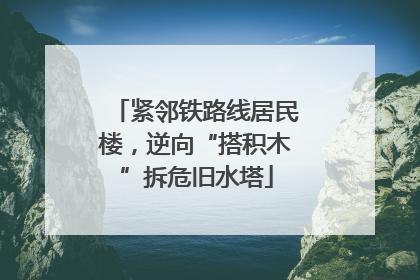 紧邻铁路线居民楼，逆向“搭积木”拆危旧水塔