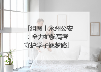 组图丨永州公安：全力护航高考 守护学子逐梦路