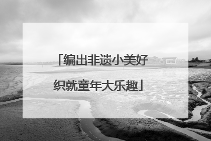 编出非遗小美好 织就童年大乐趣