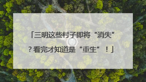 三明这些村子即将“消失”？看完才知道是“重生”！