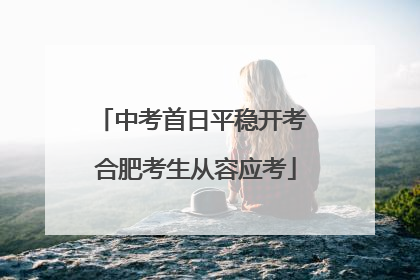 中考首日平稳开考 合肥考生从容应考