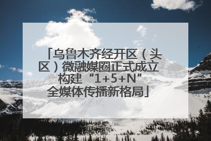 乌鲁木齐经开区（头区）微融媒圈正式成立 构建“1+5+N”全媒体传播新格局