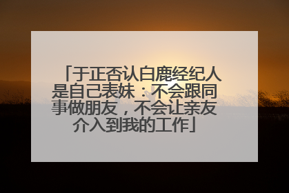 于正否认白鹿经纪人是自己表妹：不会跟同事做朋友，不会让亲友介入到我的工作