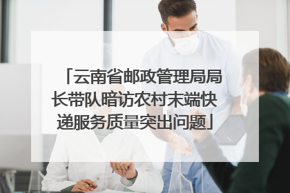 云南省邮政管理局局长带队暗访农村末端快递服务质量突出问题