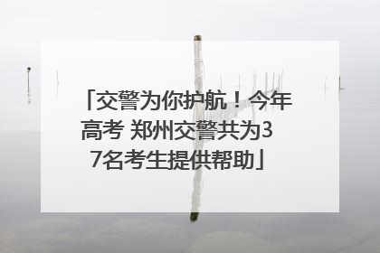 交警为你护航！今年高考 郑州交警共为37名考生提供帮助