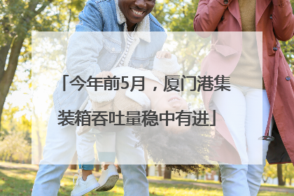 今年前5月，厦门港集装箱吞吐量稳中有进