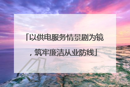 以供电服务情景剧为镜，筑牢廉洁从业防线