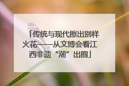 传统与现代擦出别样火花——从文博会看江西非遗“潮”出圈
