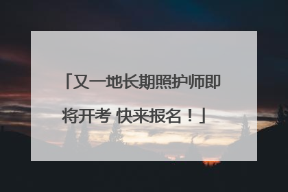 又一地长期照护师即将开考 快来报名！