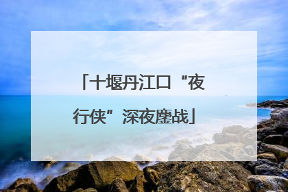 十堰丹江口“夜行侠”深夜鏖战
