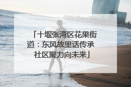 十堰张湾区花果街道：东风故里话传承 社区聚力向未来