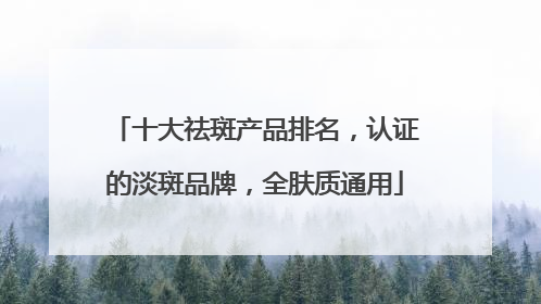 十大祛斑产品排名，认证的淡斑品牌，全肤质通用