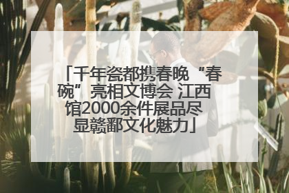 千年瓷都携春晚“春碗”亮相文博会 江西馆2000余件展品尽显赣鄱文化魅力