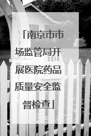 南京市市场监管局开展医院药品质量安全监督检查