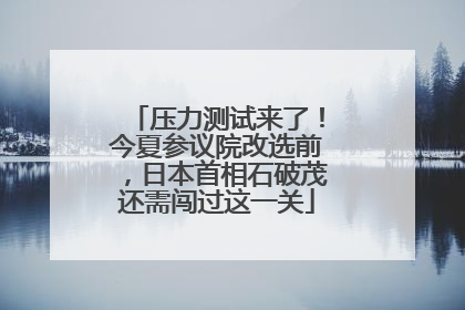 压力测试来了！今夏参议院改选前，日本首相石破茂还需闯过这一关