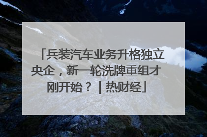 兵装汽车业务升格独立央企，新一轮洗牌重组才刚开始？｜热财经