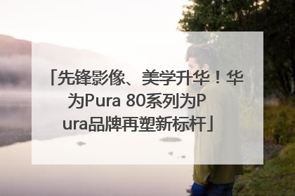 先锋影像、美学升华！华为Pura 80系列为Pura品牌再塑新标杆