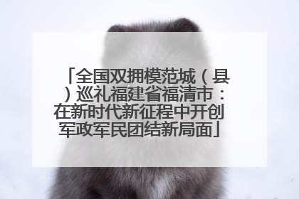全国双拥模范城（县）巡礼福建省福清市：在新时代新征程中开创军政军民团结新局面