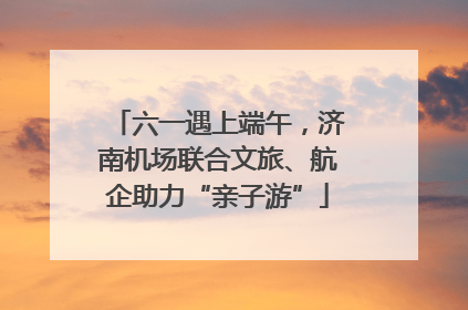 六一遇上端午，济南机场联合文旅、航企助力“亲子游”