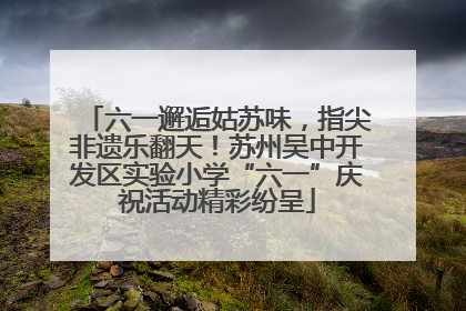 六一邂逅姑苏味，指尖非遗乐翻天！苏州吴中开发区实验小学“六一”庆祝活动精彩纷呈