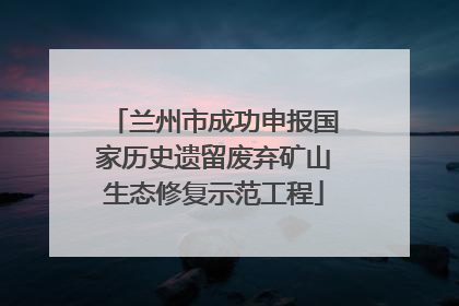 兰州市成功申报国家历史遗留废弃矿山生态修复示范工程