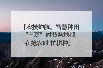 农技护航、智慧种田 “三夏”时节各地都在抢农时 忙耕种