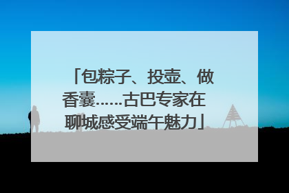 包粽子、投壶、做香囊……古巴专家在聊城感受端午魅力