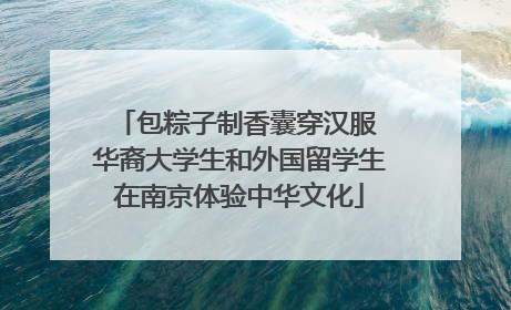 包粽子制香囊穿汉服 华裔大学生和外国留学生在南京体验中华文化