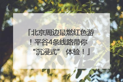 北京周边最燃红色游！平谷4条线路带你 “沉浸式” 体验！