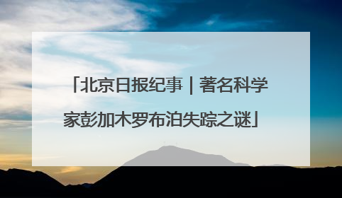 北京日报纪事｜著名科学家彭加木罗布泊失踪之谜