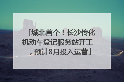 城北首个！长沙传化机动车登记服务站开工，预计8月投入运营
